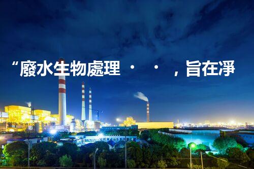 “廢水生物處理，旨在凈化水源，守護(hù)碧水藍(lán)天”